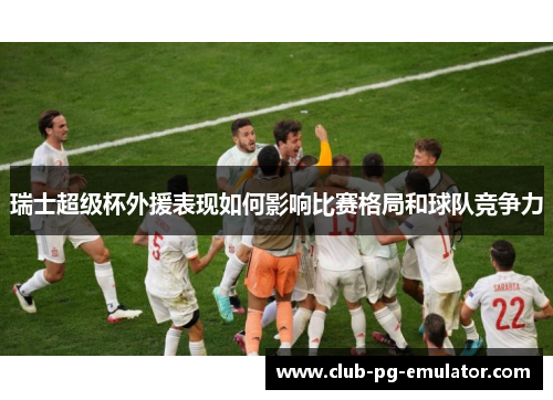 瑞士超级杯外援表现如何影响比赛格局和球队竞争力