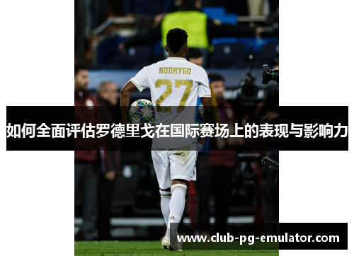 如何全面评估罗德里戈在国际赛场上的表现与影响力 如何全面评估罗德里戈在国际赛场上的表现与影响力
