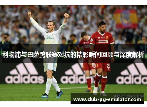 利物浦与巴萨跨联赛对抗的精彩瞬间回顾与深度解析