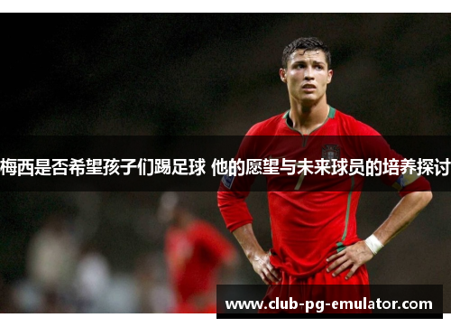 梅西是否希望孩子们踢足球 他的愿望与未来球员的培养探讨 梅西是否希望孩子们踢足球 他的愿望与未来球员的培养探讨