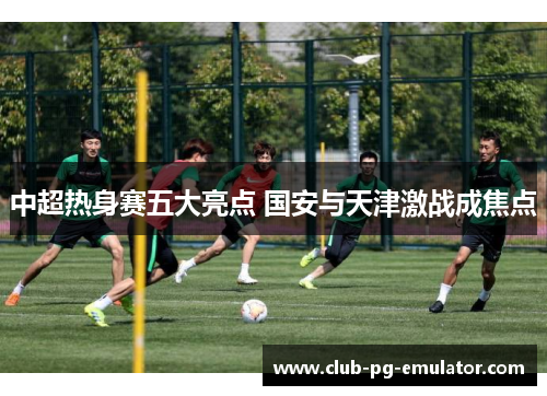 中超热身赛五大亮点 国安与天津激战成焦点 中超热身赛五大亮点 国安与天津激战成焦点