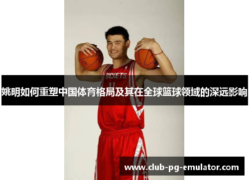 姚明如何重塑中国体育格局及其在全球篮球领域的深远影响