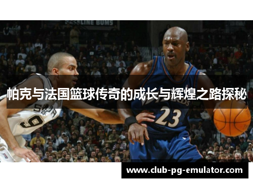 帕克与法国篮球传奇的成长与辉煌之路探秘