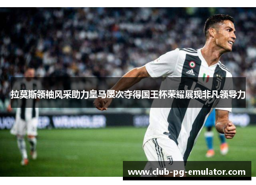 拉莫斯领袖风采助力皇马屡次夺得国王杯荣耀展现非凡领导力