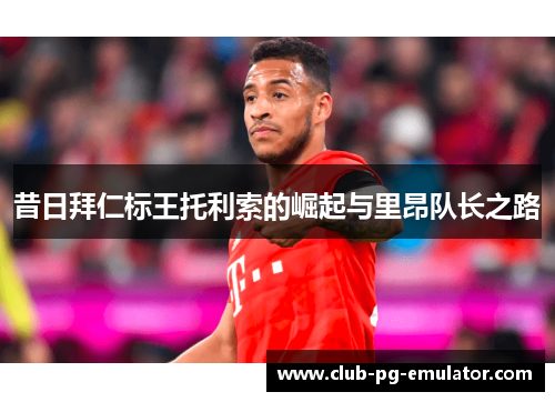 昔日拜仁标王托利索的崛起与里昂队长之路 昔日拜仁标王托利索的崛起与里昂队长之路