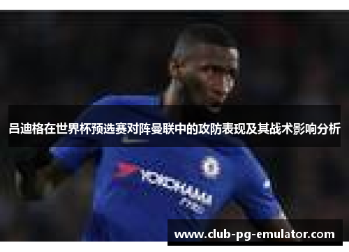 吕迪格在世界杯预选赛对阵曼联中的攻防表现及其战术影响分析