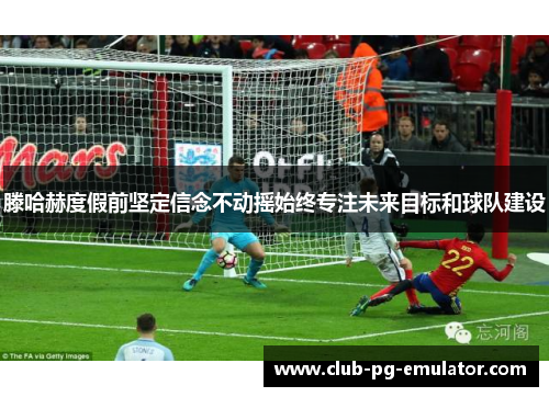 滕哈赫度假前坚定信念不动摇始终专注未来目标和球队建设