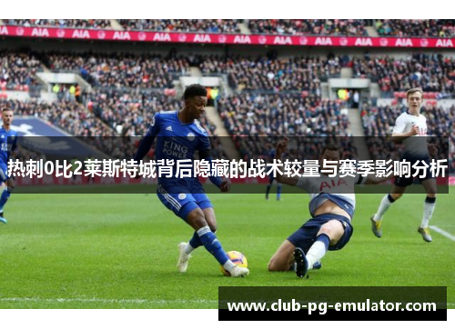 热刺0比2莱斯特城背后隐藏的战术较量与赛季影响分析