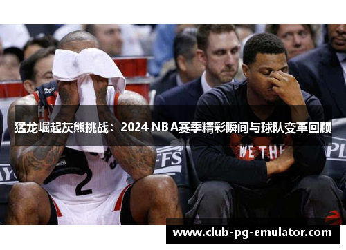 猛龙崛起灰熊挑战：2024 NBA赛季精彩瞬间与球队变革回顾