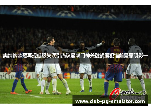 奥纳纳欧冠再现低级失误引热议曼联门神关键战屡犯错前景蒙阴影一