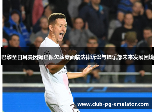 巴黎圣日耳曼因姆巴佩欠薪案面临法律诉讼与俱乐部未来发展困境