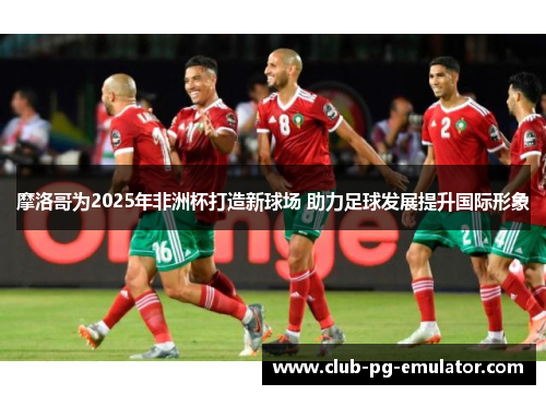 摩洛哥为2025年非洲杯打造新球场 助力足球发展提升国际形象