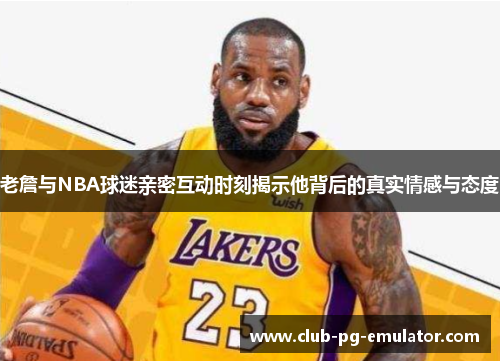老詹与NBA球迷亲密互动时刻揭示他背后的真实情感与态度 老詹与NBA球迷亲密互动时刻揭示他背后的真实情感与态度