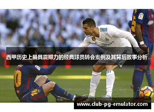 西甲历史上最具震撼力的经典球员转会案例及其背后故事分析 西甲历史上最具震撼力的经典球员转会案例及其背后故事分析